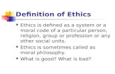 Definition of Ethics Ethics is defined as a system or a moral code of a particular person, religion, group or profession or any other social units. Ethics.
